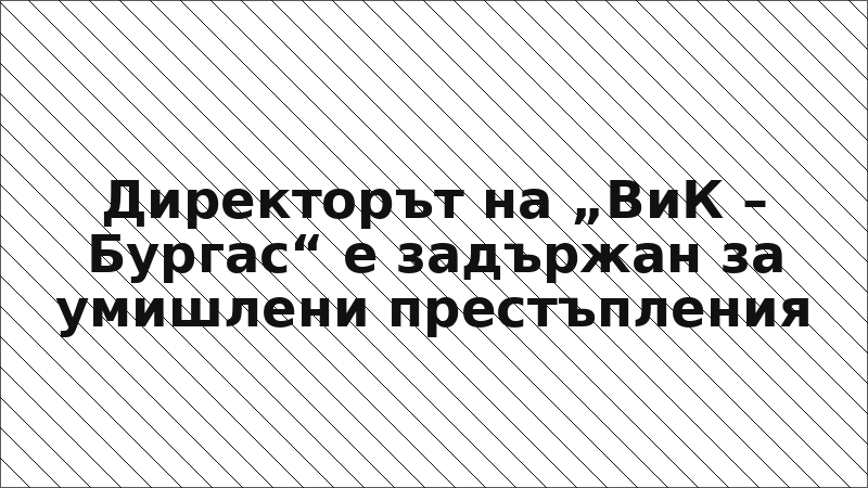 Директорът на „ВиК – Бургас“ е задържан за умишлени престъпления