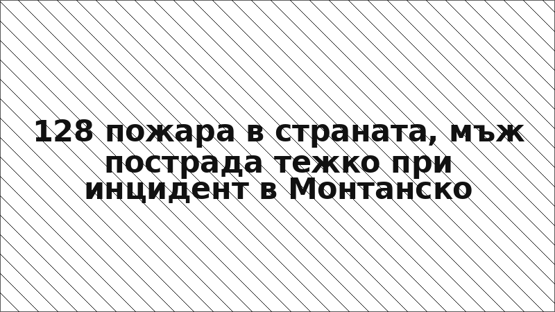 128 пожара в страната, мъж пострада тежко при инцидент в Монтанско