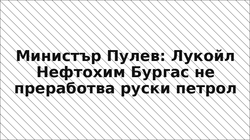 Министър Пулев: Лукойл Нефтохим Бургас не преработва руски петрол