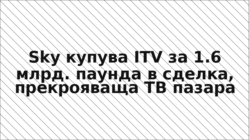 Sky купува ITV за 1.6 млрд. паунда в сделка, прекрояваща ТВ пазара