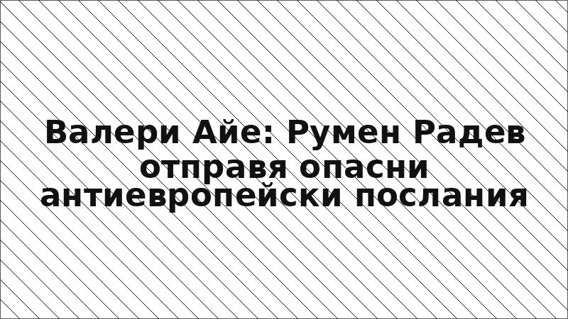 Валери Айе: Румен Радев отправя опасни антиевропейски послания