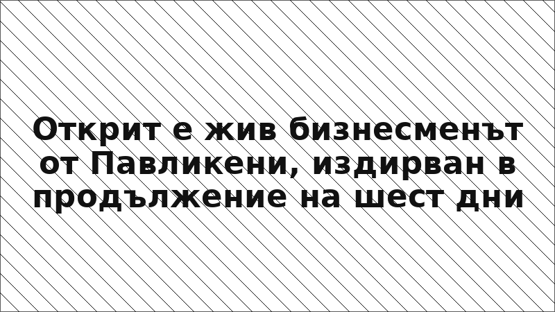 Открит е жив бизнесменът от Павликени, издирван в продължение на шест дни