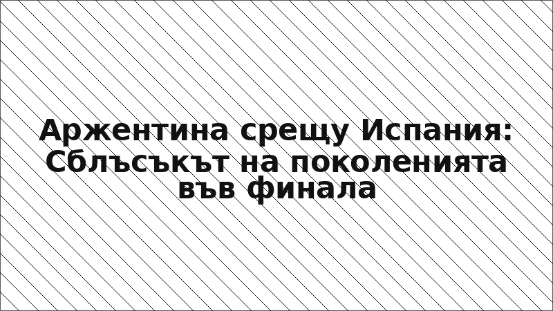 Аржентина срещу Испания: Сблъсъкът на поколенията във финала