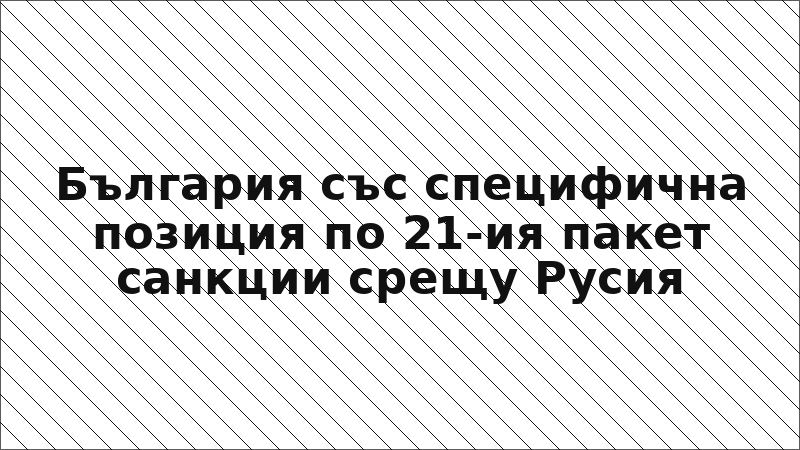 България със специфична позиция по 21-ия пакет санкции срещу Русия