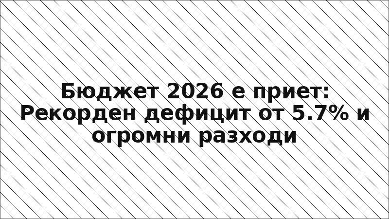 Бюджет 2026 е приет: Рекорден дефицит от 5.7% и огромни разходи