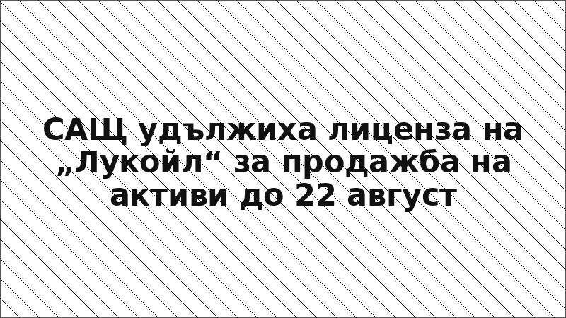 САЩ удължиха лиценза на „Лукойл“ за продажба на активи до 22 август