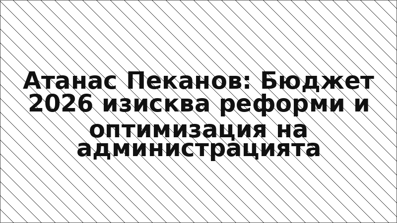 Атанас Пеканов: Бюджет 2026 изисква реформи и оптимизация на администрацията
