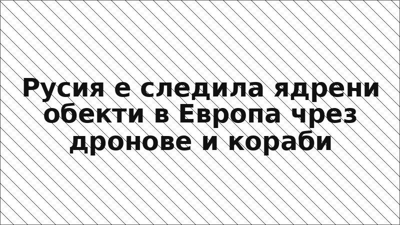 Русия е следила ядрени обекти в Европа чрез дронове и кораби