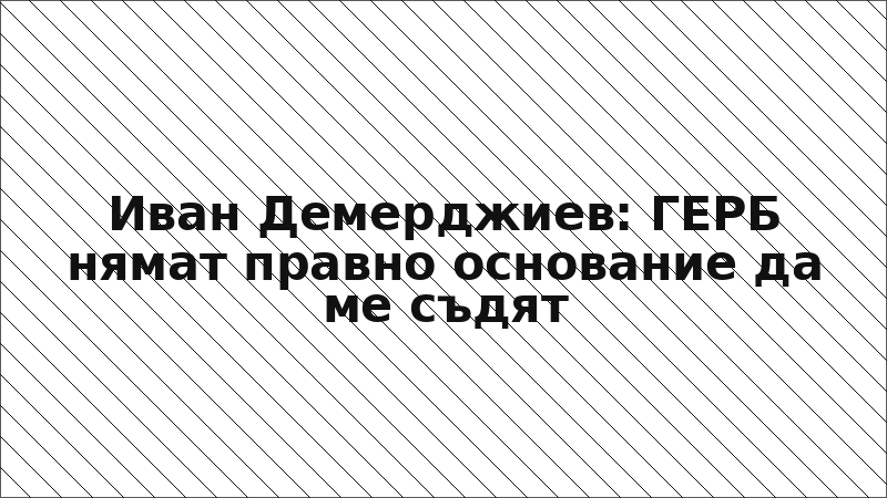 Иван Демерджиев: ГЕРБ нямат правно основание да ме съдят
