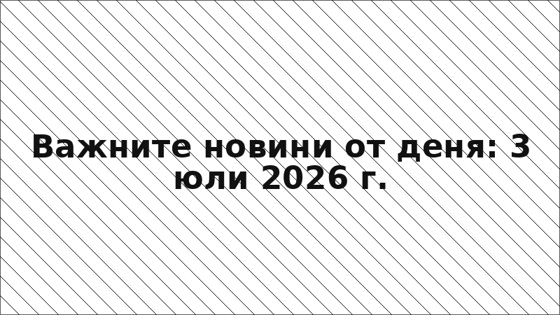 Важните новини от деня: 3 юли 2026 г.