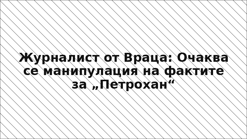 Журналист от Враца: Очаква се манипулация на фактите за „Петрохан“