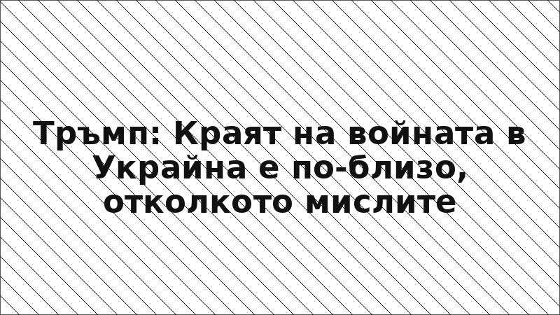Тръмп: Краят на войната в Украйна е по-близо, отколкото мислите