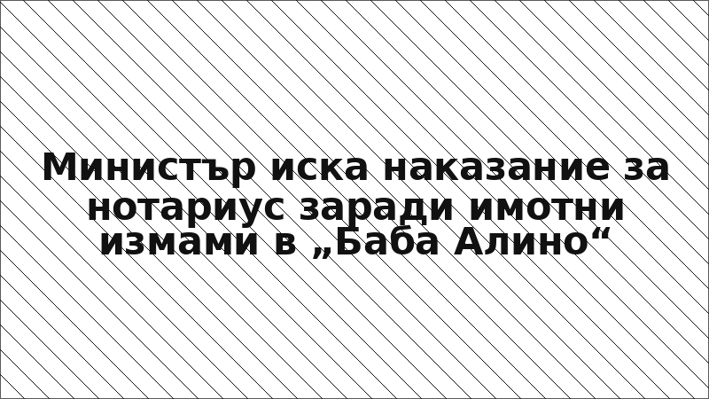 Министър иска наказание за нотариус заради имотни измами в „Баба Алино“