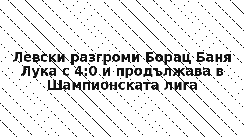 Левски разгроми Борац Баня Лука с 4:0 и продължава в Шампионската лига