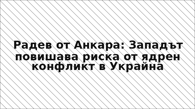 Радев от Анкара: Западът повишава риска от ядрен конфликт в Украйна
