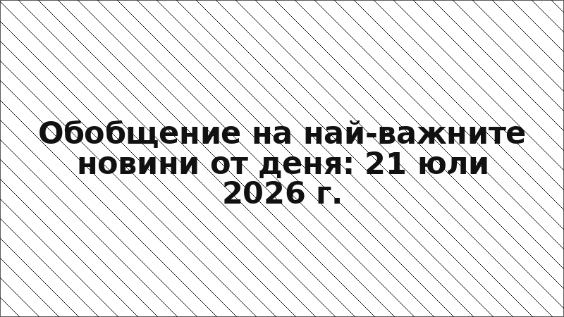 Обобщение на най-важните новини от деня: 21 юли 2026 г.
