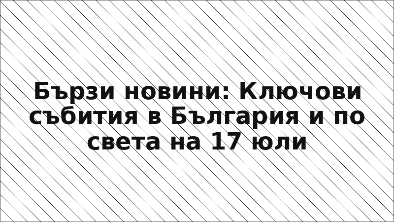 Бързи новини: Ключови събития в България и по света на 17 юли