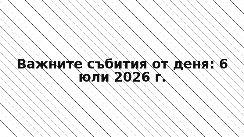 Важните събития от деня: 6 юли 2026 г.