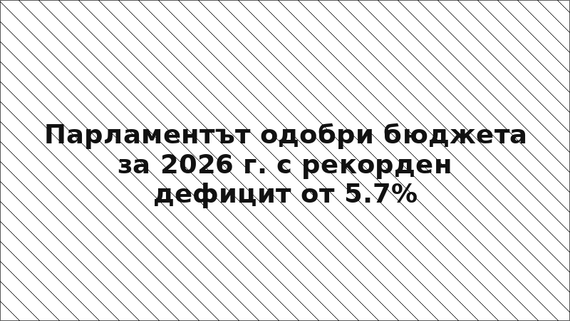 Парламентът одобри бюджета за 2026 г. с рекорден дефицит от 5.7%
