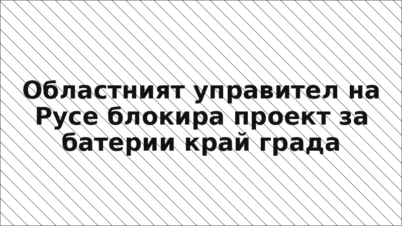 Областният управител на Русе блокира проект за батерии край града