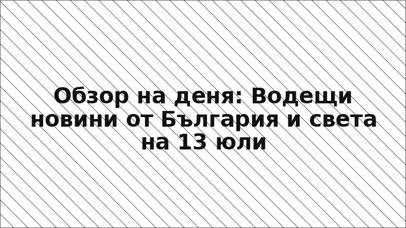 Обзор на деня: Водещи новини от България и света на 13 юли