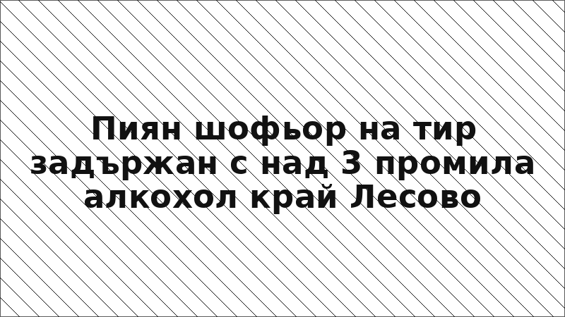 Пиян шофьор на тир задържан с над 3 промила алкохол край Лесово