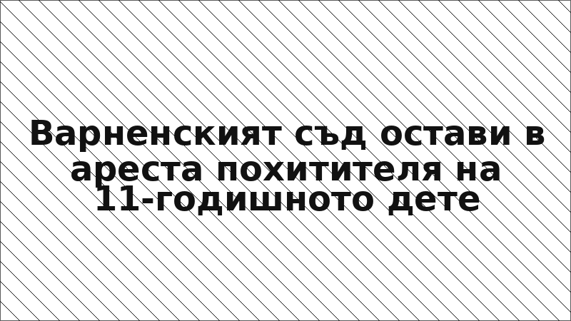 Варненският съд остави в ареста похитителя на 11-годишното дете