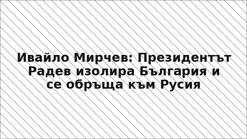 Ивайло Мирчев: Президентът Радев изолира България и се обръща към Русия
