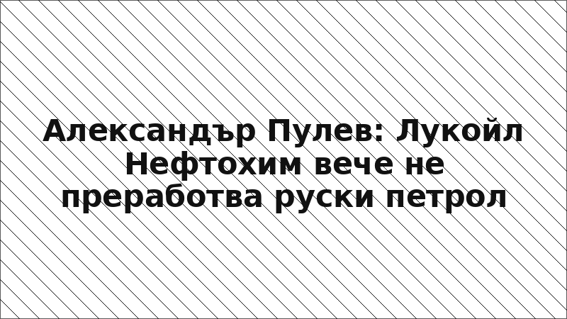 Александър Пулев: Лукойл Нефтохим вече не преработва руски петрол