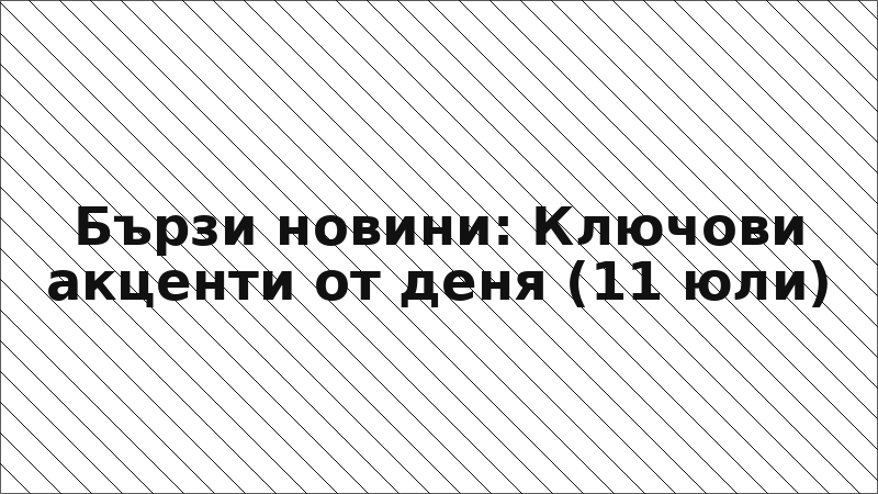 Бързи новини: Ключови акценти от деня (11 юли)