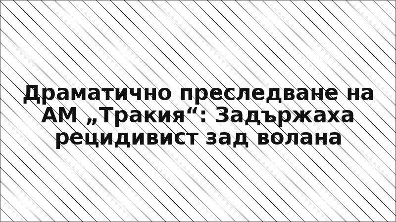 Драматично преследване на АМ „Тракия“: Задържаха рецидивист зад волана