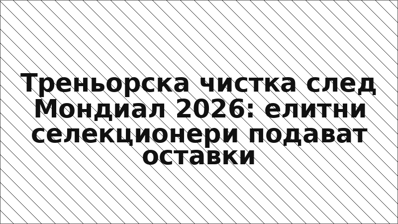 Треньорска чистка след Мондиал 2026: елитни селекционери подават оставки
