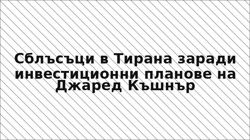 Сблъсъци в Тирана заради инвестиционни планове на Джаред Къшнър