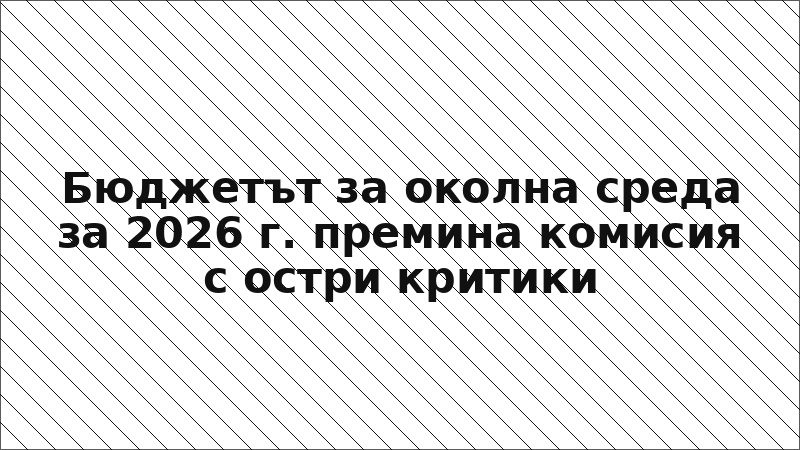 Бюджетът за околна среда за 2026 г. премина комисия с остри критики