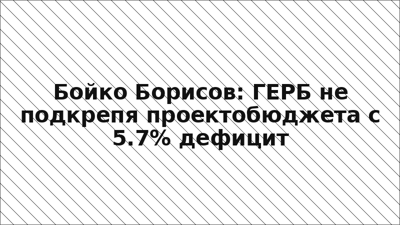 Бойко Борисов: ГЕРБ не подкрепя проектобюджета с 5.7% дефицит