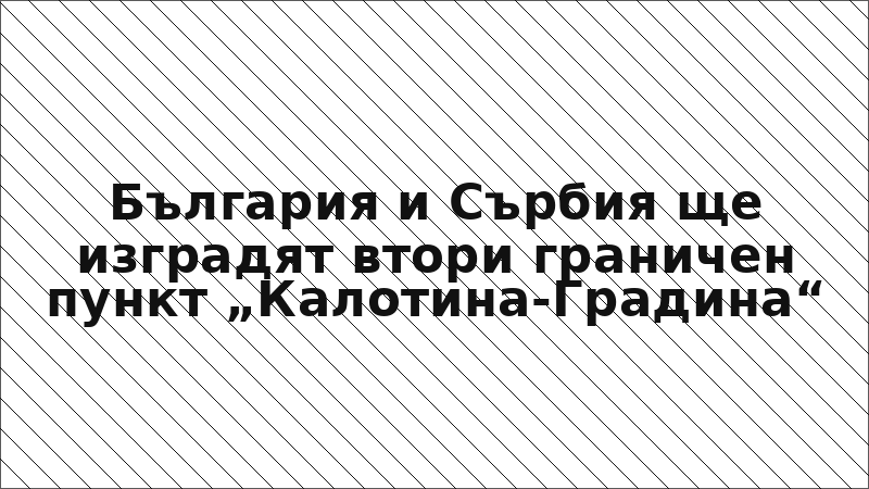 България и Сърбия ще изградят втори граничен пункт „Калотина-Градина“