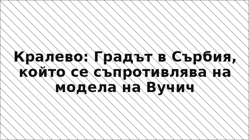 Кралево: Градът в Сърбия, който се съпротивлява на модела на Вучич