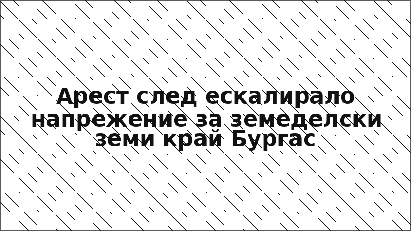 Арест след ескалирало напрежение за земеделски земи край Бургас