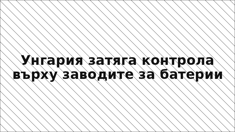 Унгария затяга контрола върху заводите за батерии