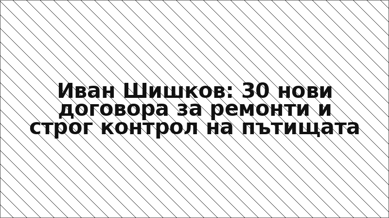Иван Шишков: 30 нови договора за ремонти и строг контрол на пътищата