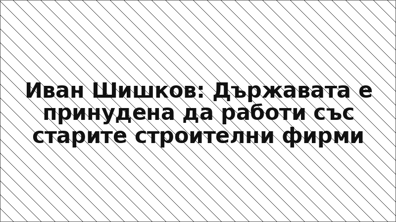 Иван Шишков: Държавата е принудена да работи със старите строителни фирми