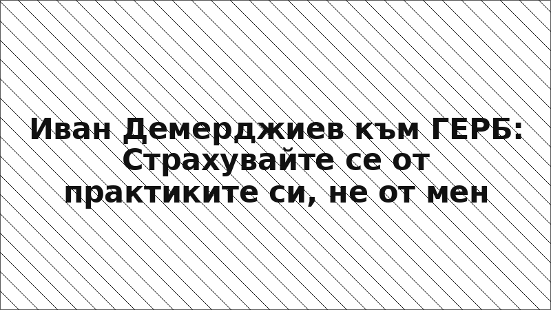 Иван Демерджиев към ГЕРБ: Страхувайте се от практиките си, не от мен