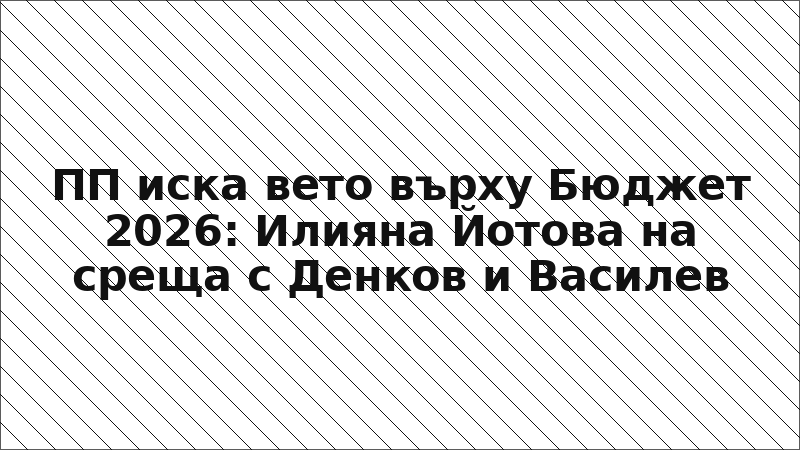 ПП иска вето върху Бюджет 2026: Илияна Йотова на среща с Денков и Василев
