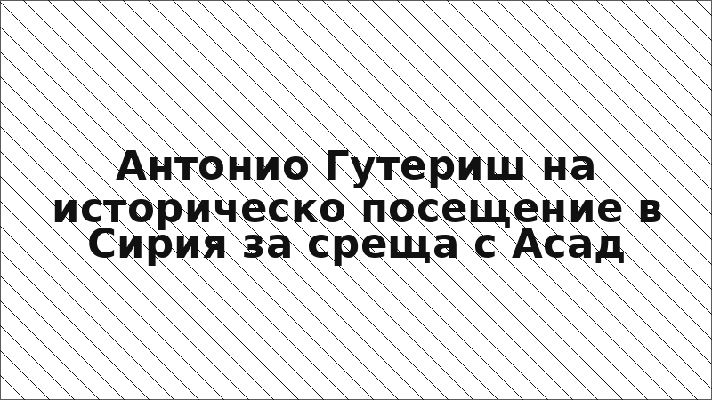 Антонио Гутериш на историческо посещение в Сирия за среща с Асад