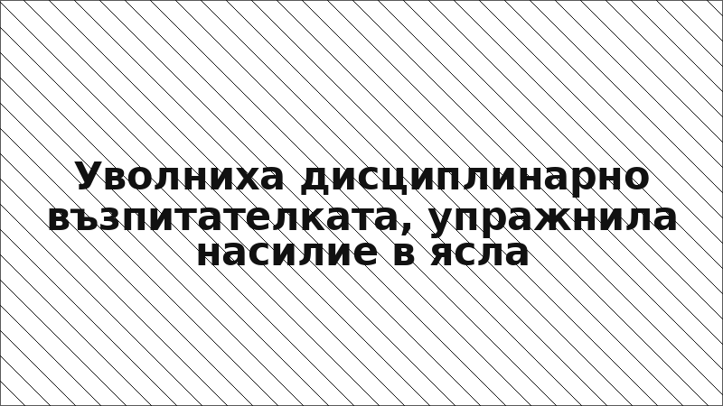 Уволниха дисциплинарно възпитателката, упражнила насилие в ясла