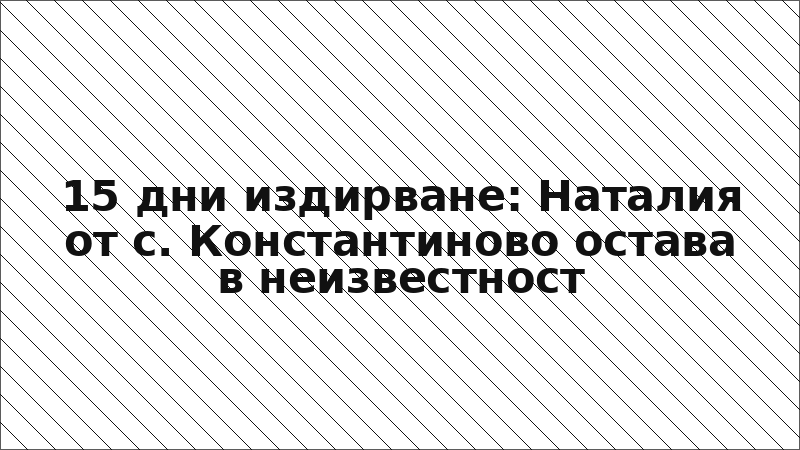 15 дни издирване: Наталия от с. Константиново остава в неизвестност