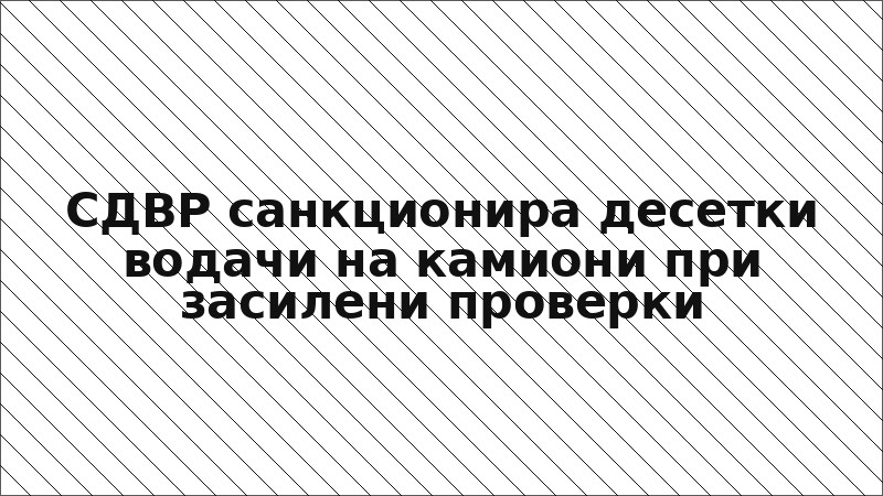 СДВР санкционира десетки водачи на камиони при засилени проверки