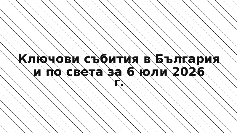 Ключови събития в България и по света за 6 юли 2026 г.