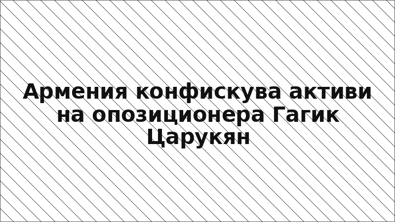 Армения конфискува активи на опозиционера Гагик Царукян