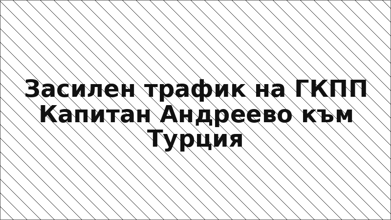 Засилен трафик на ГКПП Капитан Андреево към Турция